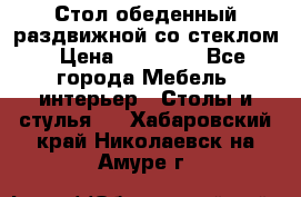 Стол обеденный раздвижной со стеклом › Цена ­ 20 000 - Все города Мебель, интерьер » Столы и стулья   . Хабаровский край,Николаевск-на-Амуре г.